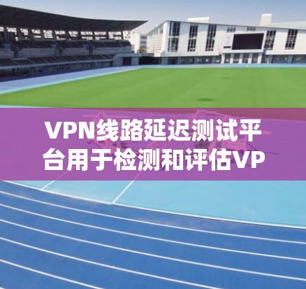 VPN线路延迟测试平台用于检测和评估VPN连接的延迟情况。以下是几种常见的延迟测试平台及其使用方法
