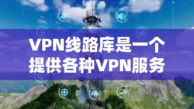 VPN线路库是一个提供各种VPN服务的网络资源列表，旨在帮助用户访问和下载没有限制内容的网络服务。以下是对VPN线路库的详细总结