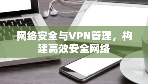 网络安全与VPN管理，构建高效安全网络