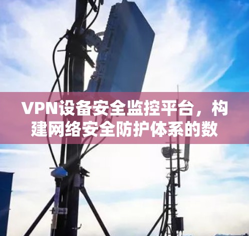 VPN设备安全监控平台，构建网络安全防护体系的数字化保障