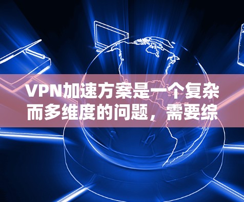 VPN加速方案是一个复杂而多维度的问题，需要综合考虑多个因素来制定和实施。以下是一个结构化的解决方案，涵盖各个关键点